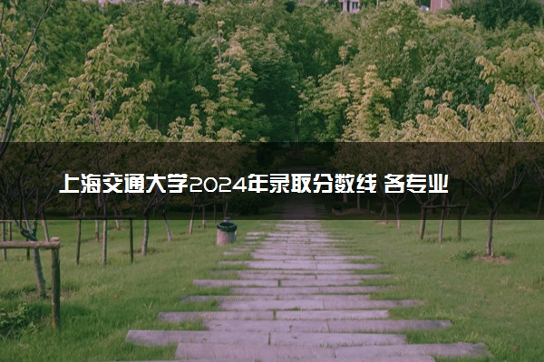 上海交通大学2024年录取分数线 各专业录取最低分及位次