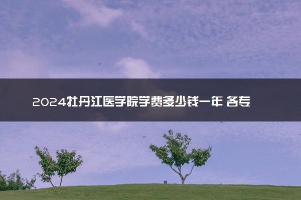 2024牡丹江医学院学费多少钱一年 各专业收费标准