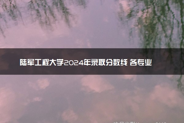陆军工程大学2024年录取分数线 各专业录取最低分及位次