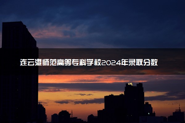 连云港师范高等专科学校2024年录取分数线 各专业录取最低分及位次