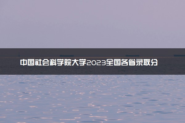 中国社会科学院大学2023全国各省录取分数线及最低位次 高考多少分能上