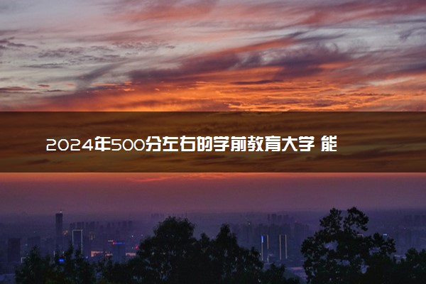 2024年500分左右的学前教育大学 能报哪些院校