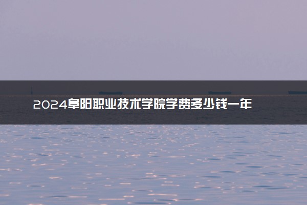 2024阜阳职业技术学院学费多少钱一年 各专业收费标准