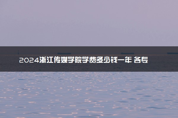 2024浙江传媒学院学费多少钱一年 各专业收费标准