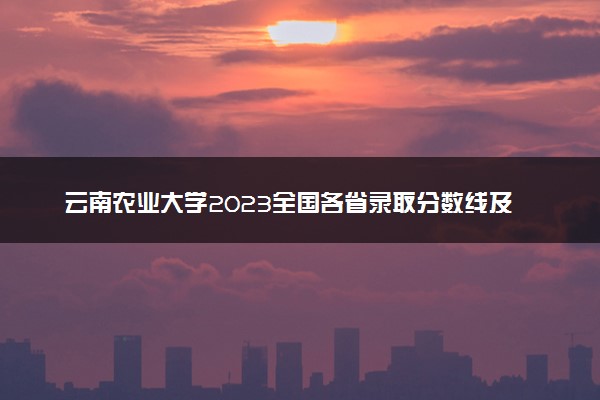 云南农业大学2023全国各省录取分数线及最低位次 高考多少分能上