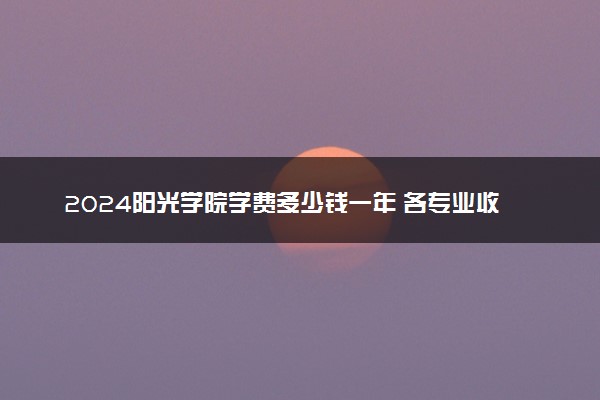 2024阳光学院学费多少钱一年 各专业收费标准