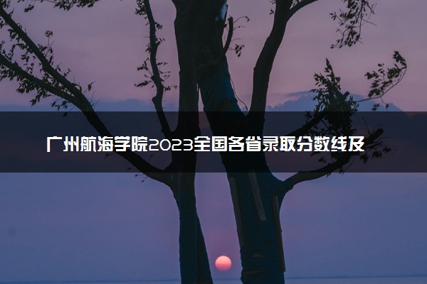 广州航海学院2023全国各省录取分数线及最低位次 高考多少分能上