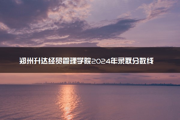 郑州升达经贸管理学院2024年录取分数线 各专业录取最低分及位次