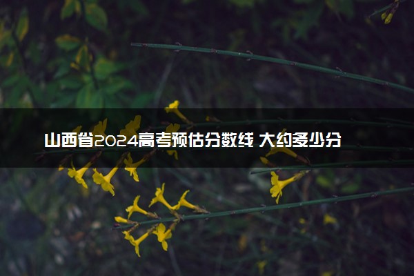 山西省2024高考预估分数线 大约多少分