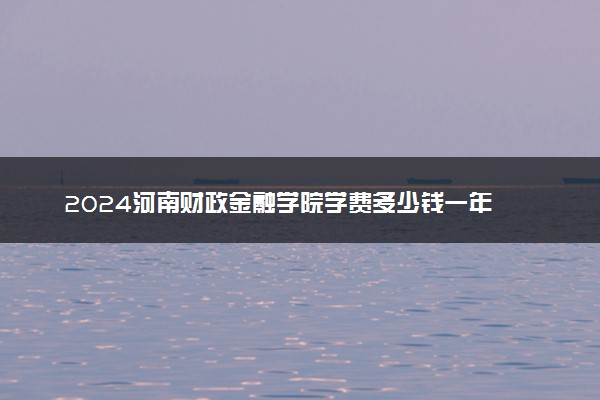 2024河南财政金融学院学费多少钱一年 各专业收费标准