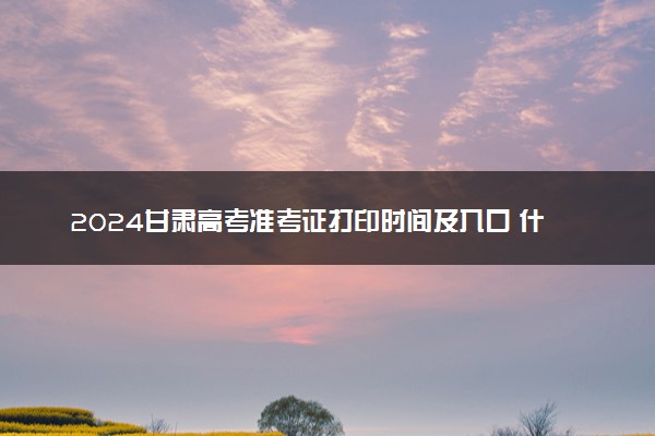2024甘肃高考准考证打印时间及入口 什么时候打印