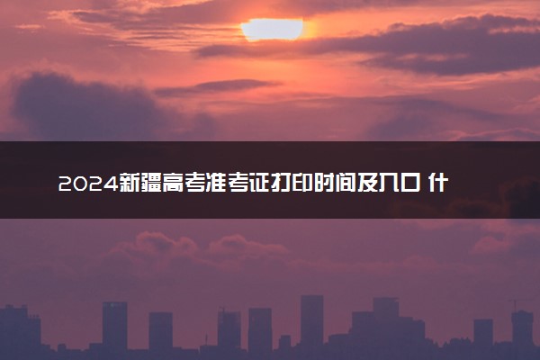2024新疆高考准考证打印时间及入口 什么时候打印