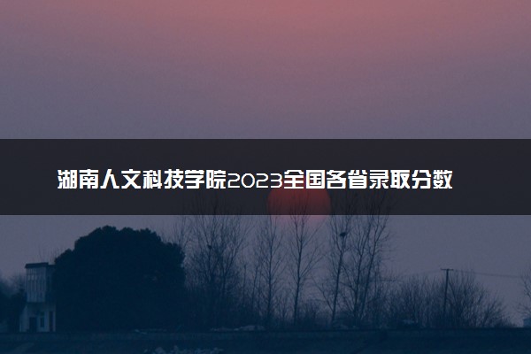湖南人文科技学院2023全国各省录取分数线及最低位次 高考多少分能上