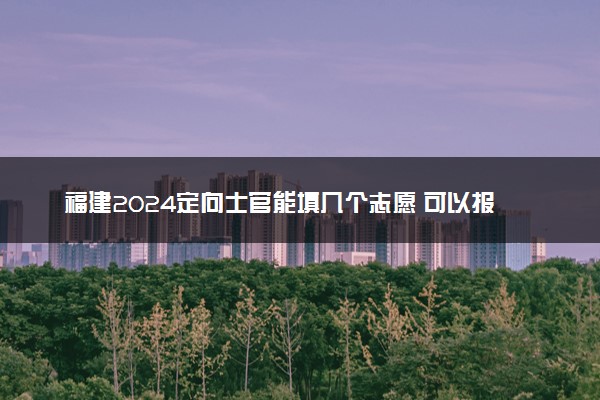 福建2024定向士官能填几个志愿 可以报多少学校和专业