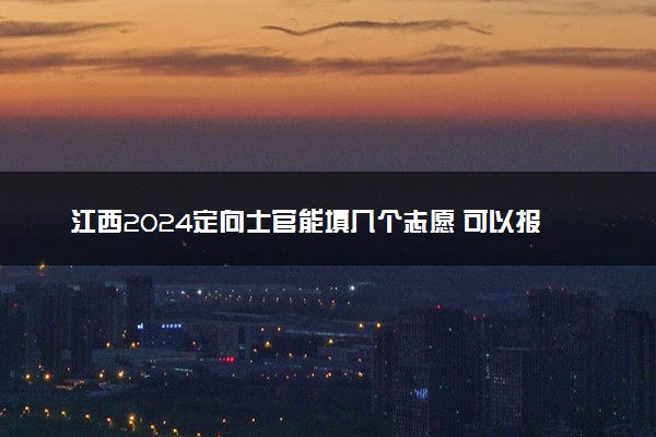 江西2024定向士官能填几个志愿 可以报多少学校和专业