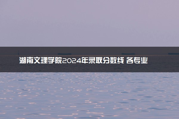 湖南文理学院2024年录取分数线 各专业录取最低分及位次