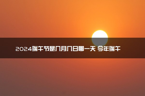 2024端午节是几月几日哪一天 今年端午节放假安排