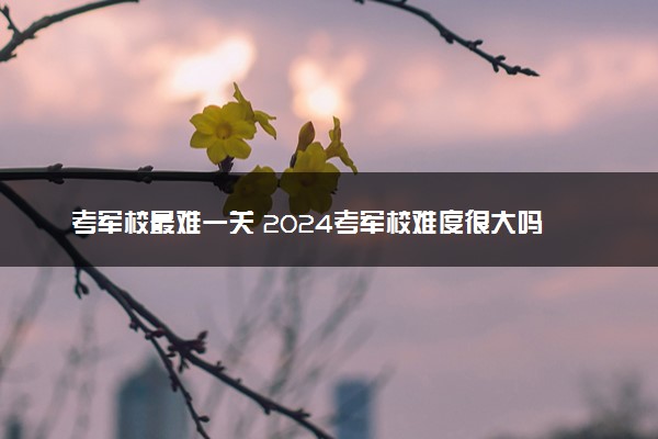 考军校最难一关 2024考军校难度很大吗