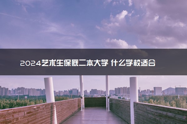 2024艺术生保底二本大学 什么学校适合捡漏