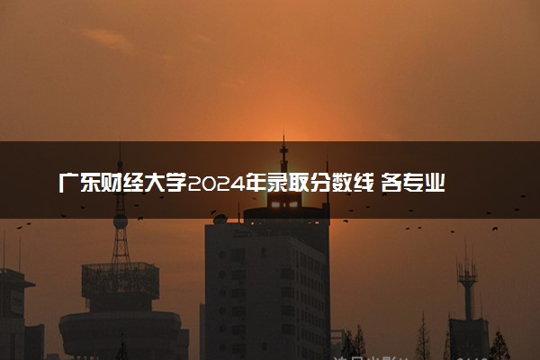 广东财经大学2024年录取分数线 各专业录取最低分及位次