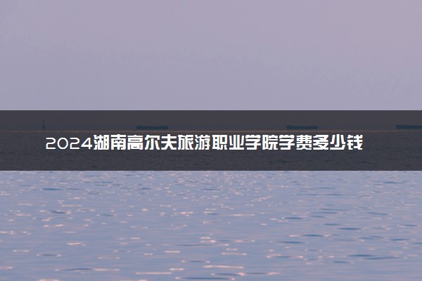 2024湖南高尔夫旅游职业学院学费多少钱一年 各专业收费标准
