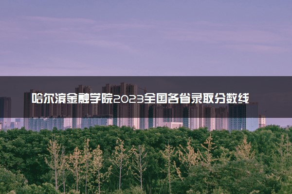 哈尔滨金融学院2023全国各省录取分数线及最低位次 高考多少分能上