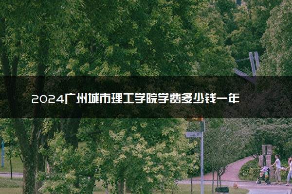 2024广州城市理工学院学费多少钱一年 各专业收费标准