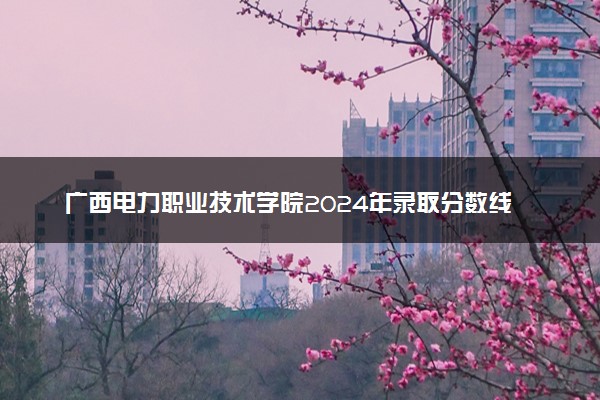 广西电力职业技术学院2024年录取分数线 各专业录取最低分及位次