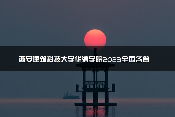 西安建筑科技大学华清学院2023全国各省录取分数线及最低位次 高考多少分能上