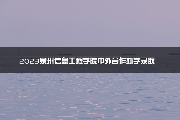 2023泉州信息工程学院中外合作办学录取分数线 最低多少分能上
