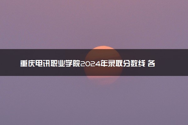 重庆电讯职业学院2024年录取分数线 各专业录取最低分及位次