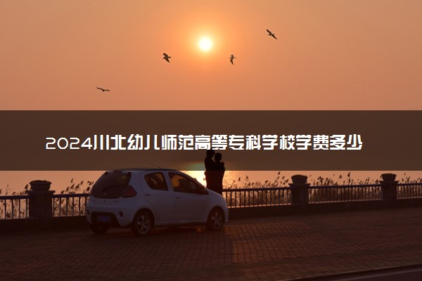 2024川北幼儿师范高等专科学校学费多少钱一年 各专业收费标准