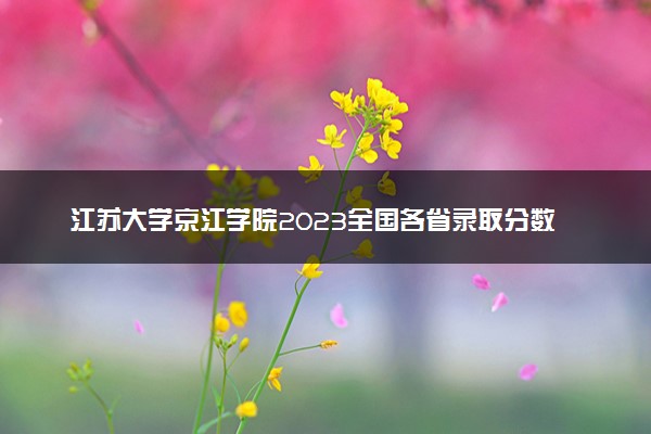 江苏大学京江学院2023全国各省录取分数线及最低位次 高考多少分能上