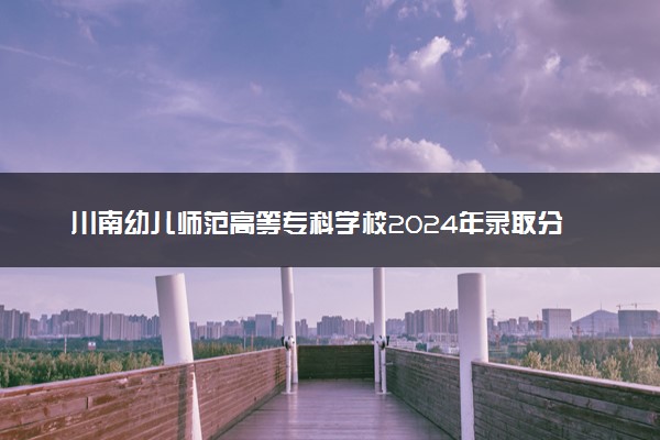 川南幼儿师范高等专科学校2024年录取分数线 各专业录取最低分及位次