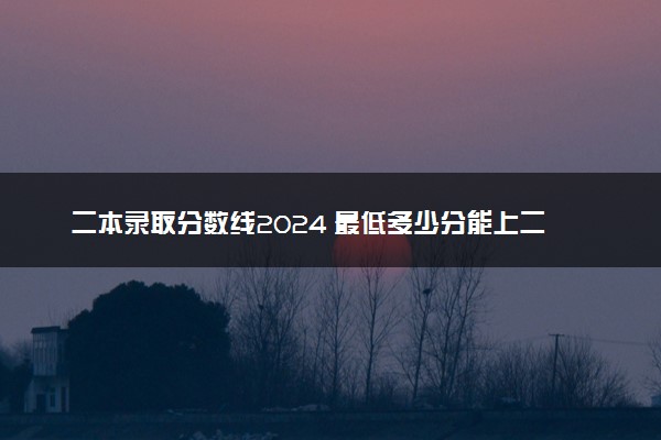 二本录取分数线2024 最低多少分能上二本