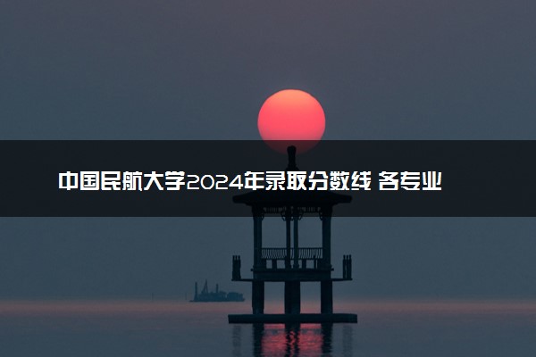 中国民航大学2024年录取分数线 各专业录取最低分及位次