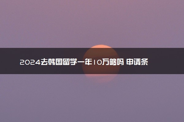 2024去韩国留学一年10万够吗 申请条件要求是什么