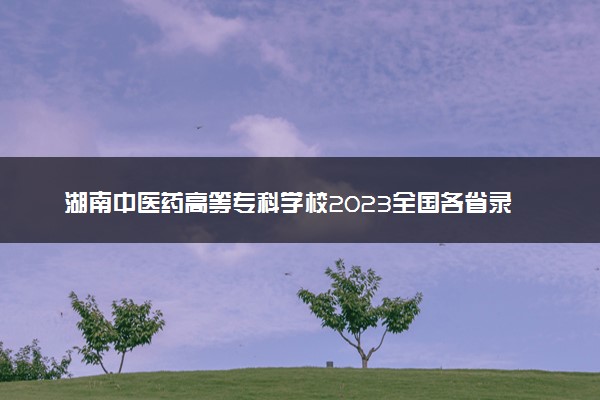 湖南中医药高等专科学校2023全国各省录取分数线及最低位次 高考多少分能上