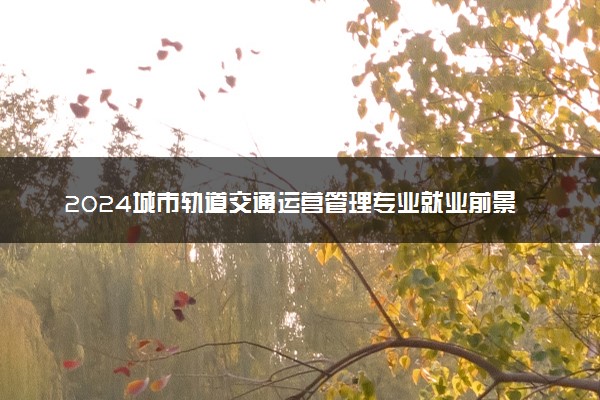 2024城市轨道交通运营管理专业就业前景及就业方向最新