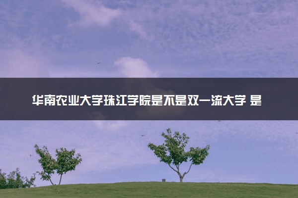 华南农业大学珠江学院是不是双一流大学 是名校吗评价怎么样好不好