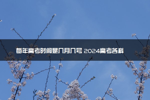 每年高考时间是几月几号 2024高考各科目考试安排