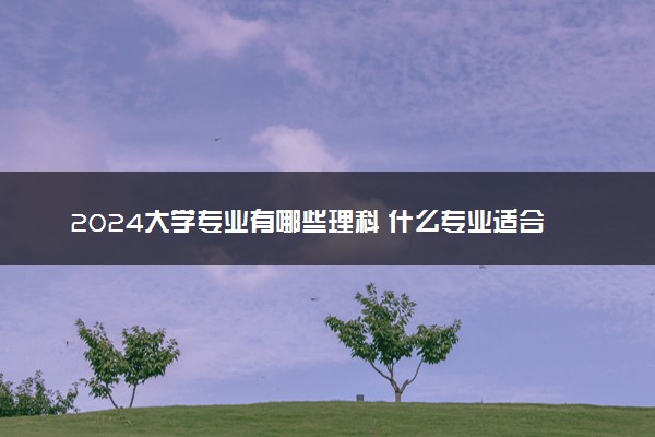 2024大学专业有哪些理科 什么专业适合理科生