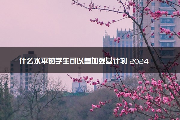 什么水平的学生可以参加强基计划 2024强基报名条件