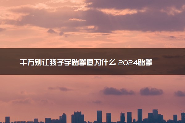 千万别让孩子学跆拳道为什么 2024跆拳道值得报吗