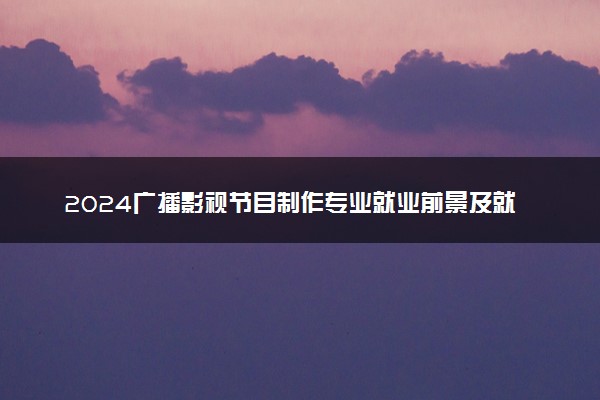 2024广播影视节目制作专业就业前景及就业方向最新