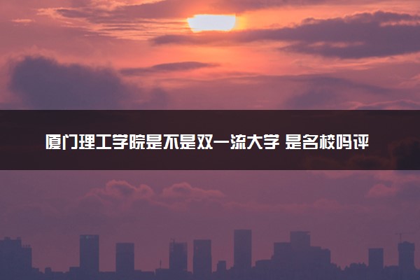 厦门理工学院是不是双一流大学 是名校吗评价怎么样好不好