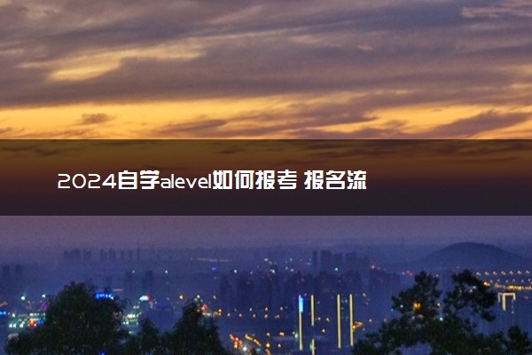 2024自学alevel如何报考 报名流程是什么