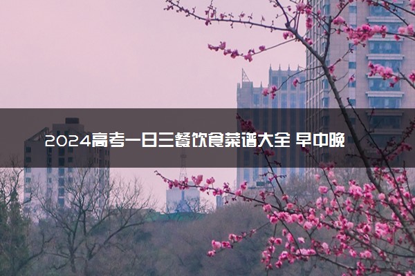 2024高考一日三餐饮食菜谱大全 早中晚都吃什么