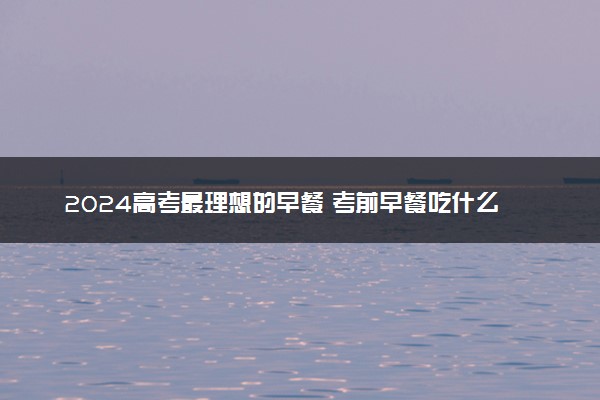 2024高考最理想的早餐 考前早餐吃什么保持清醒