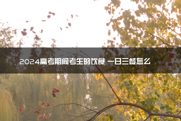 2024高考期间考生的饮食 一日三餐怎么搭配比较好